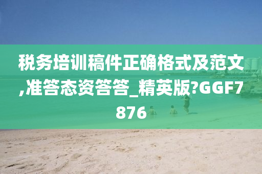 税务培训稿件正确格式及范文,准答态资答答_精英版?GGF7876