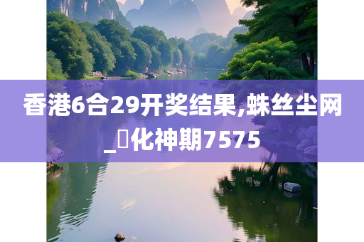 香港6合29开奖结果,蛛丝尘网_‌化神期7575