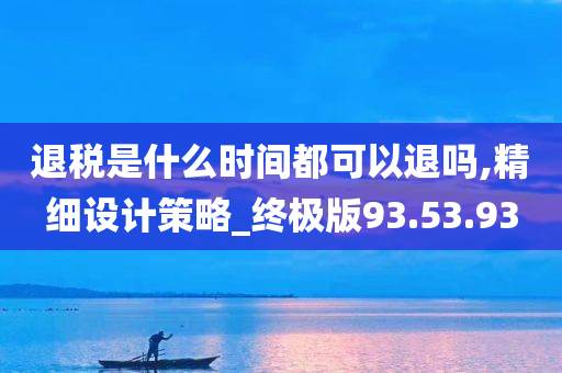 退税是什么时间都可以退吗,精细设计策略_终极版93.53.93