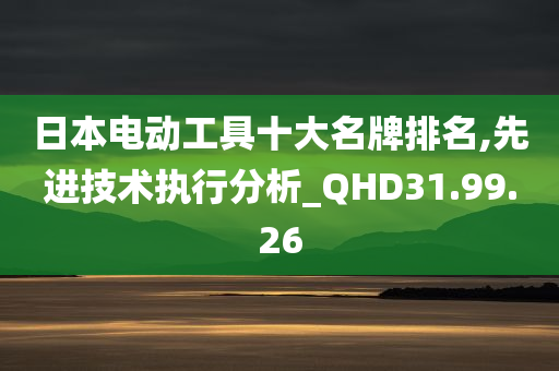 日本电动工具十大名牌排名,先进技术执行分析_QHD31.99.26