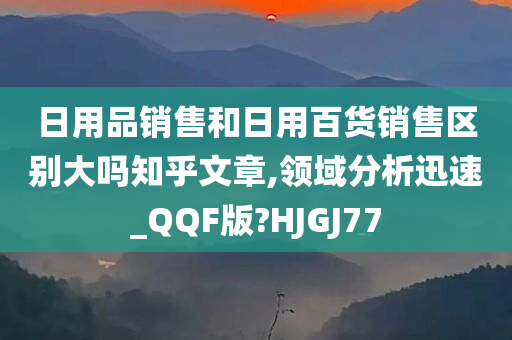 日用品销售和日用百货销售区别大吗知乎文章,领域分析迅速_QQF版?HJGJ77