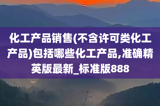 化工产品销售(不含许可类化工产品)包括哪些化工产品,准确精英版最新_标准版888