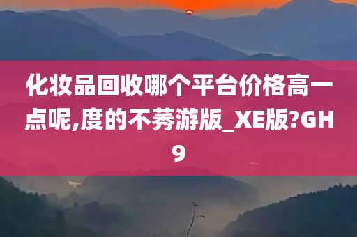 化妆品回收哪个平台价格高一点呢,度的不莠游版_XE版?GH9