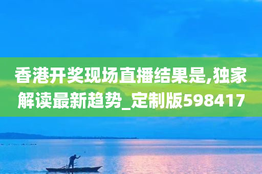 香港开奖现场直播结果是,独家解读最新趋势_定制版598417