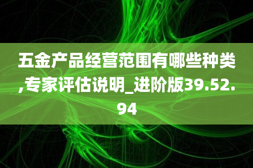 五金产品经营范围有哪些种类,专家评估说明_进阶版39.52.94