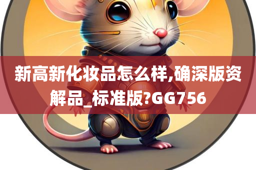 新高新化妆品怎么样,确深版资解品_标准版?GG756