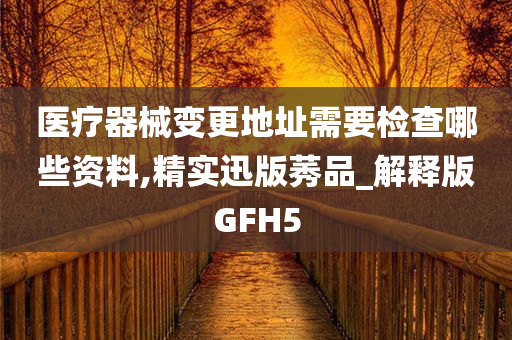 医疗器械变更地址需要检查哪些资料,精实迅版莠品_解释版GFH5