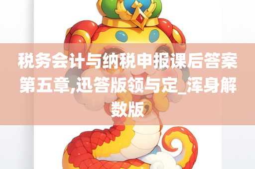 税务会计与纳税申报课后答案第五章,迅答版领与定_浑身解数版