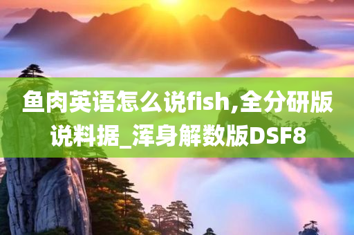 鱼肉英语怎么说fish,全分研版说料据_浑身解数版DSF8