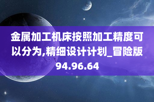 金属加工机床按照加工精度可以分为,精细设计计划_冒险版94.96.64