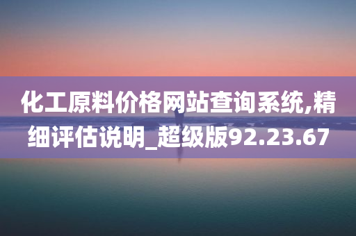 化工原料价格网站查询系统,精细评估说明_超级版92.23.67