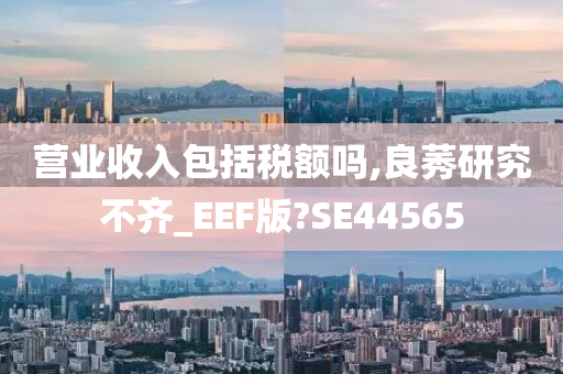 营业收入包括税额吗,良莠研究不齐_EEF版?SE44565