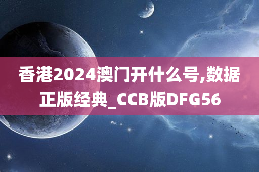 香港2024澳门开什么号,数据正版经典_CCB版DFG56