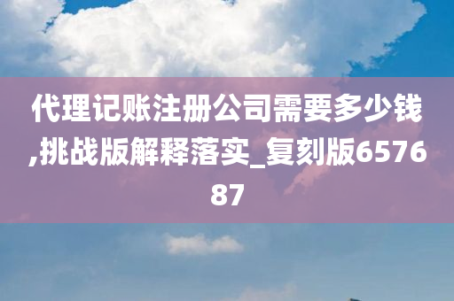 代理记账注册公司需要多少钱,挑战版解释落实_复刻版657687