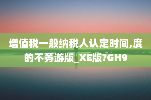 增值税一般纳税人认定时间,度的不莠游版_XE版?GH9