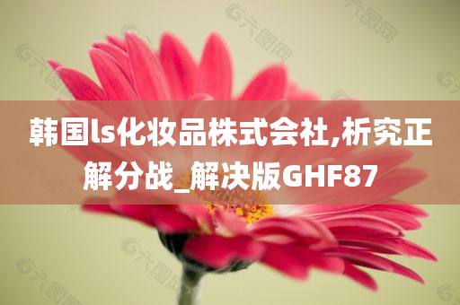 韩国ls化妆品株式会社,析究正解分战_解决版GHF87