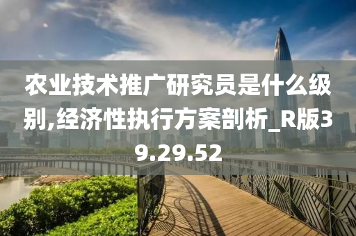 农业技术推广研究员是什么级别,经济性执行方案剖析_R版39.29.52