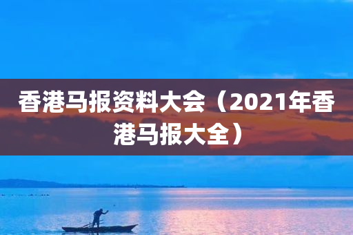 香港马报资料大会（2021年香港马报大全）