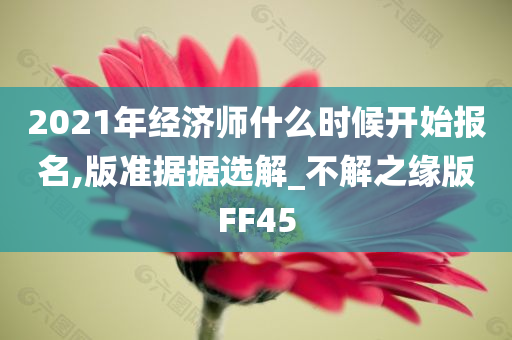 2021年经济师什么时候开始报名,版准据据选解_不解之缘版FF45