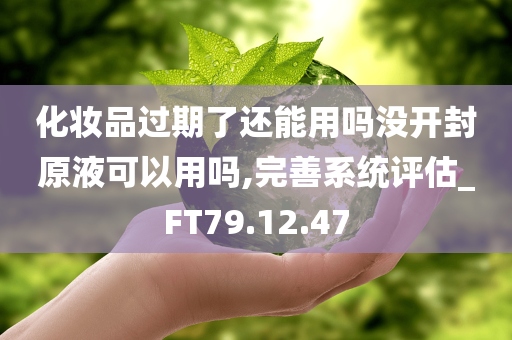 化妆品过期了还能用吗没开封原液可以用吗,完善系统评估_FT79.12.47