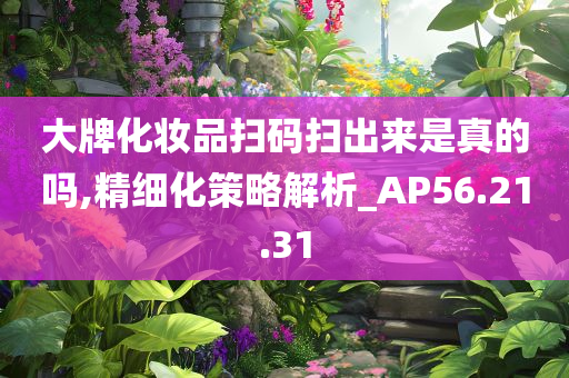 大牌化妆品扫码扫出来是真的吗,精细化策略解析_AP56.21.31