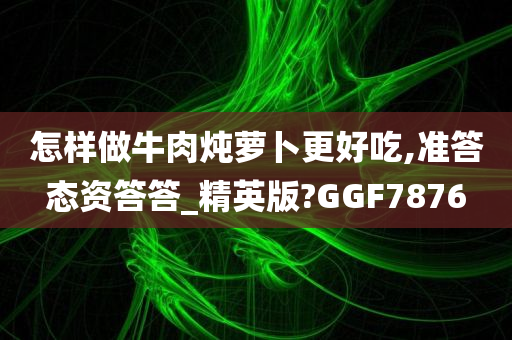 怎样做牛肉炖萝卜更好吃,准答态资答答_精英版?GGF7876