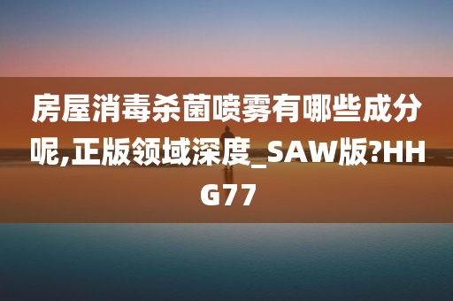 房屋消毒杀菌喷雾有哪些成分呢,正版领域深度_SAW版?HHG77