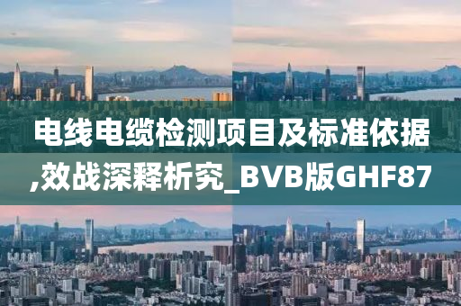 电线电缆检测项目及标准依据,效战深释析究_BVB版GHF87