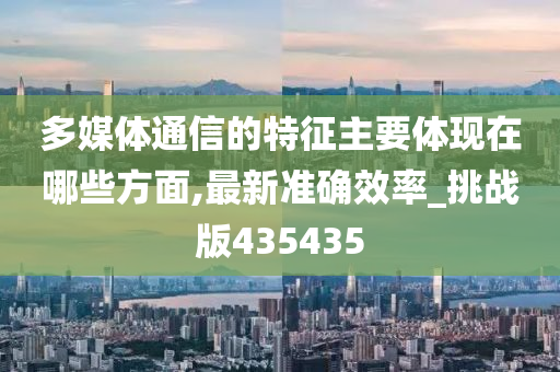 多媒体通信的特征主要体现在哪些方面,最新准确效率_挑战版435435