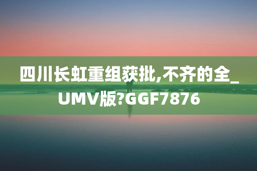 四川长虹重组获批,不齐的全_UMV版?GGF7876