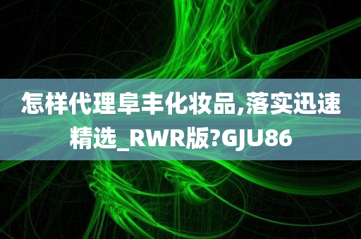 怎样代理阜丰化妆品,落实迅速精选_RWR版?GJU86