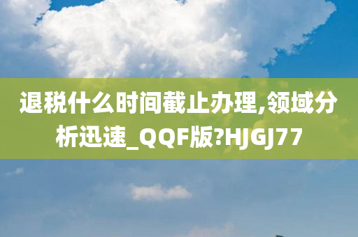 退税什么时间截止办理,领域分析迅速_QQF版?HJGJ77