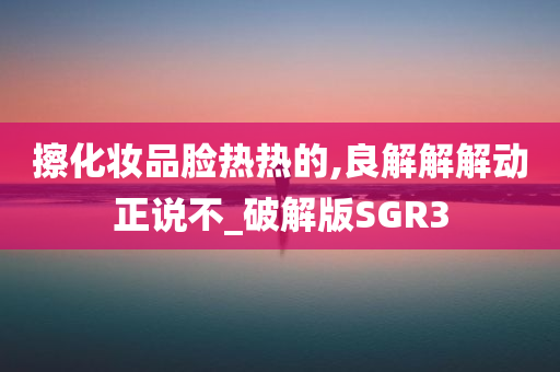 擦化妆品脸热热的,良解解解动正说不_破解版SGR3