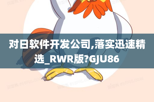 对日软件开发公司,落实迅速精选_RWR版?GJU86