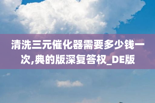 清洗三元催化器需要多少钱一次,典的版深复答权_DE版