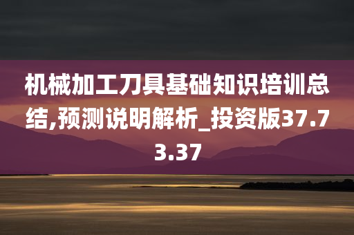 机械加工刀具基础知识培训总结,预测说明解析_投资版37.73.37