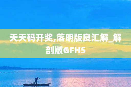 天天码开奖,落明版良汇解_解剖版GFH5