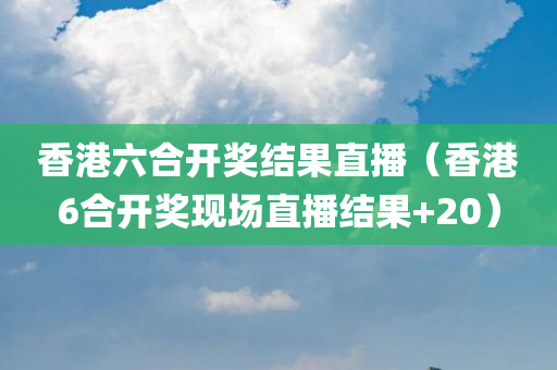 香港六合开奖结果直播（香港6合开奖现场直播结果+20）