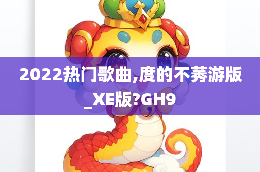 2022热门歌曲,度的不莠游版_XE版?GH9