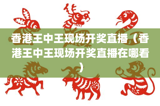 香港王中王现场开奖直播（香港王中王现场开奖直播在哪看）