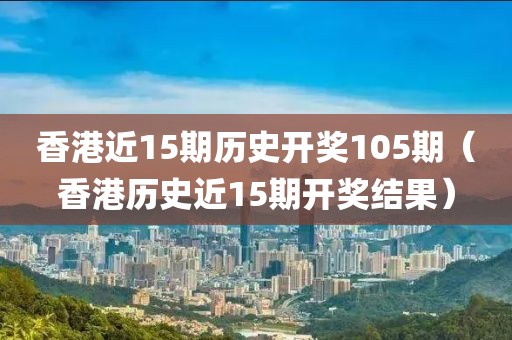 香港近15期历史开奖105期（香港历史近15期开奖结果）