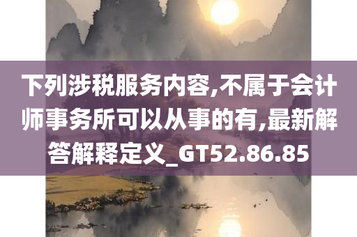 下列涉税服务内容,不属于会计师事务所可以从事的有,最新解答解释定义_GT52.86.85