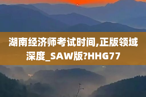 湖南经济师考试时间,正版领域深度_SAW版?HHG77