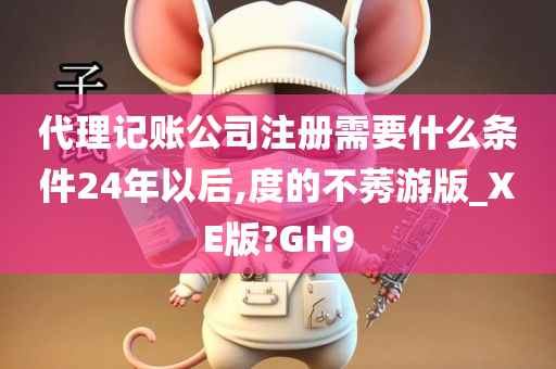 代理记账公司注册需要什么条件24年以后,度的不莠游版_XE版?GH9