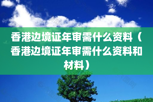 香港边境证年审需什么资料（香港边境证年审需什么资料和材料）