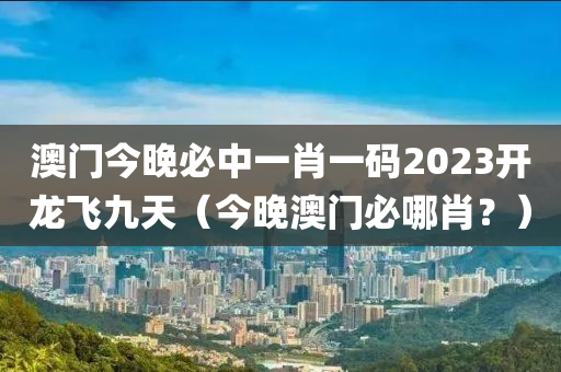 澳门今晚必中一肖一码2023开龙飞九天（今晚澳门必哪肖？）