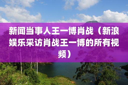 新闻当事人王一博肖战（新浪娱乐采访肖战王一博的所有视频）