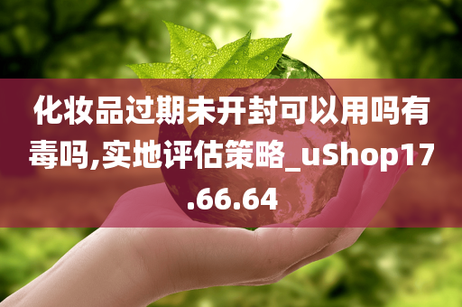 化妆品过期未开封可以用吗有毒吗,实地评估策略_uShop17.66.64