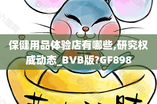 保健用品体验店有哪些,研究权威动态_BVB版?GF898