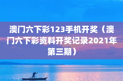 澳门六下彩123手机开奖（澳门六下彩资料开奖记录2021年第三期）